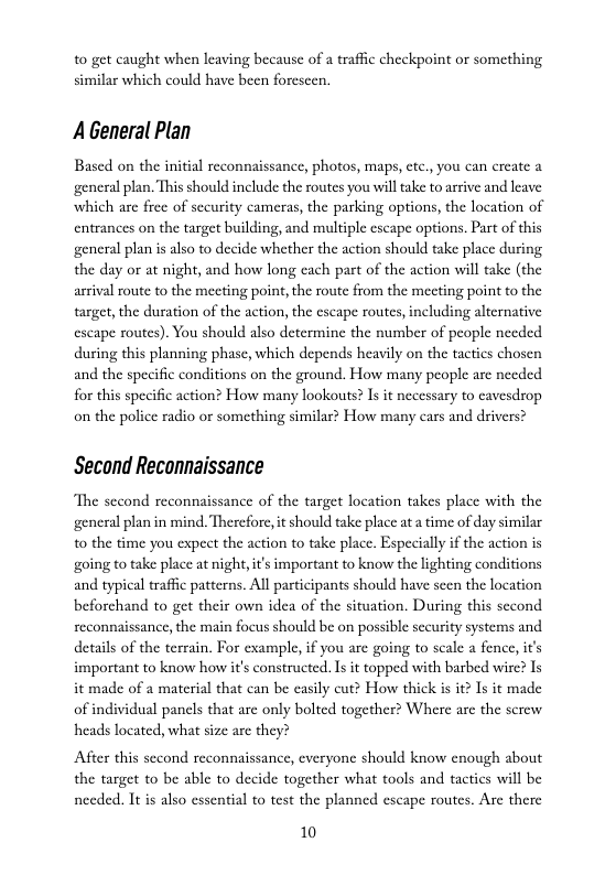 to get caught when leaving because of  traffic checkpoint or something similar which could have been forescen.  AGeneral Plan  Based on the initial recon  ance, photos, maps, ctc., you can create a general plan, This should include the routes you willtake to arrive and leave which are free of sccurity cameras, the parking options, the location of entrances on the target building, and multiple escape options. Part of this general plan s also to decide whether the action should take place during the day or at night, and how long cach part of the action will take (the arrival route to the meeting point, the route from the mecting point to the target, the duration of the action, the escape routes, including alternative eseape routes). You should also determine the number of people needed during this planning phase, which depends heavily on the tactics chosen and the specific conditions on the ground. How many people are needed for this specific action? How many lookouts? Is it necessary to cavesdrop on the police radio or something similar? How many cars and drivers?  Second Reconnaissance  The second reconnaissance of the target location takes place with the general plan in mind. Therefore, it should take place ata time of day similar to the time you expect the action to take place. Especially if the action is ‘going to take place at night,it’s important to know the lighting conditions and typical traffc patterns. All participants should have seen the location beforchand to get their own idea of the situation. During this second reconnaissance, the main focus should be on possible sceurity systems and details of the terrain. For example,if you are going to seale a fence, it’s important to know how it’s constructed. Is it topped with barbed wire? Is it made of a material that can be easily cut? How thick is it? Is it made of individual panels that are only bolted together? Where are the screw heads located, what size arc they?  After this sccond reconnaissance, everyone should know cnough about the target to be able to decide together what tools and tactics will be needed. It s also essential to test the planned escape routes. Are there  10 